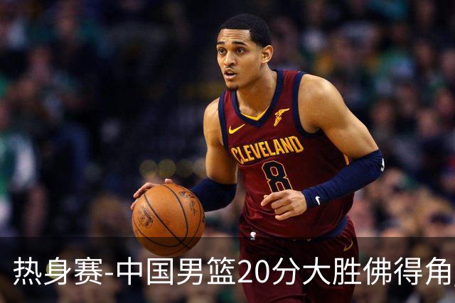 热身赛-中国男篮20分大胜佛得角 崔永熙18分
